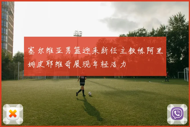 塞尔维亚男篮迎来新任主教练阿里姆皮耶维奇展现年轻活力
