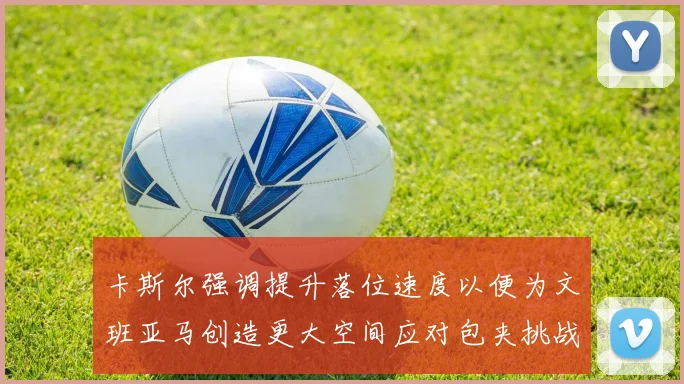 卡斯尔强调提升落位速度以便为文班亚马创造更大空间应对包夹挑战