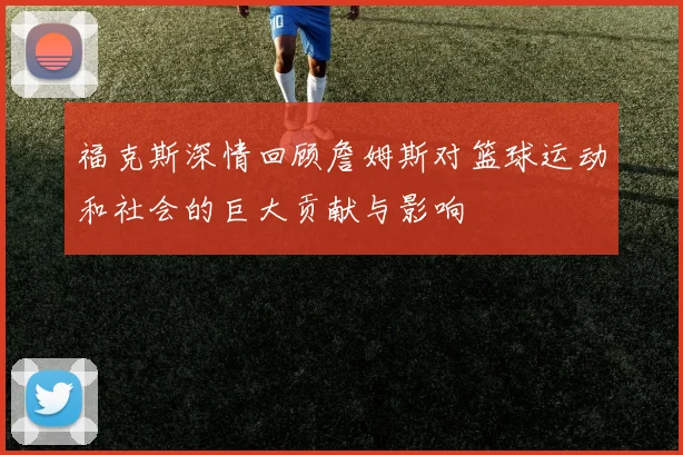 福克斯深情回顾詹姆斯对篮球运动和社会的巨大贡献与影响