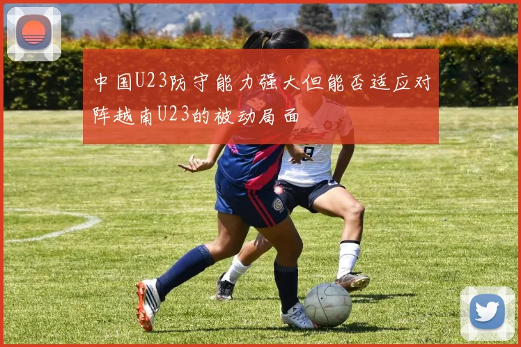 中国U23防守能力强大但能否适应对阵越南U23的被动局面