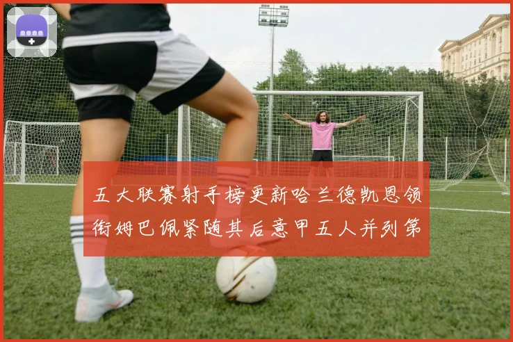 五大联赛射手榜更新哈兰德凯恩领衔姆巴佩紧随其后意甲五人并列第1