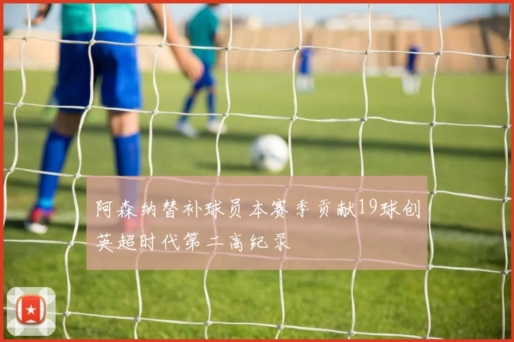 阿森纳替补球员本赛季贡献19球创英超时代第二高纪录