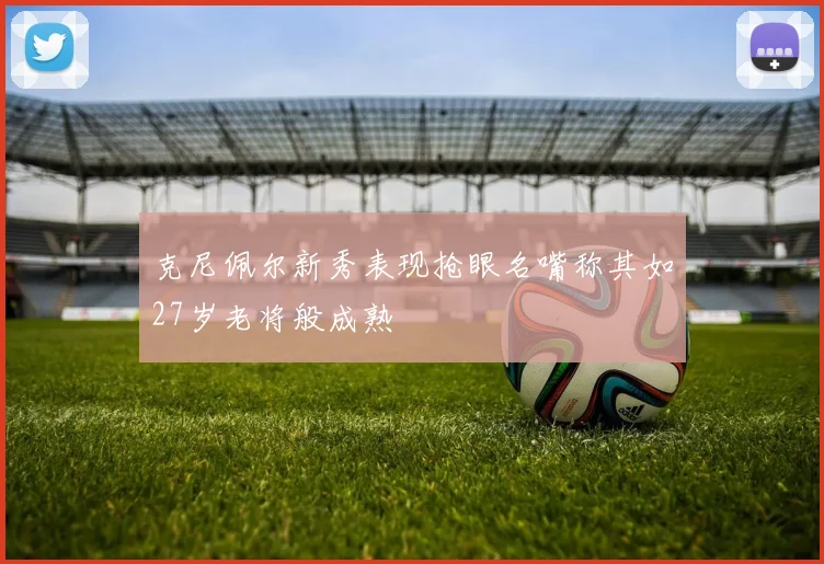 克尼佩尔新秀表现抢眼名嘴称其如27岁老将般成熟