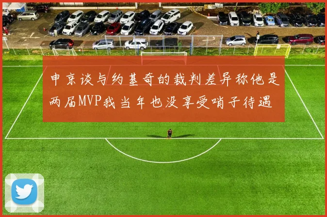 申京谈与约基奇的裁判差异称他是两届MVP我当年也没享受哨子待遇