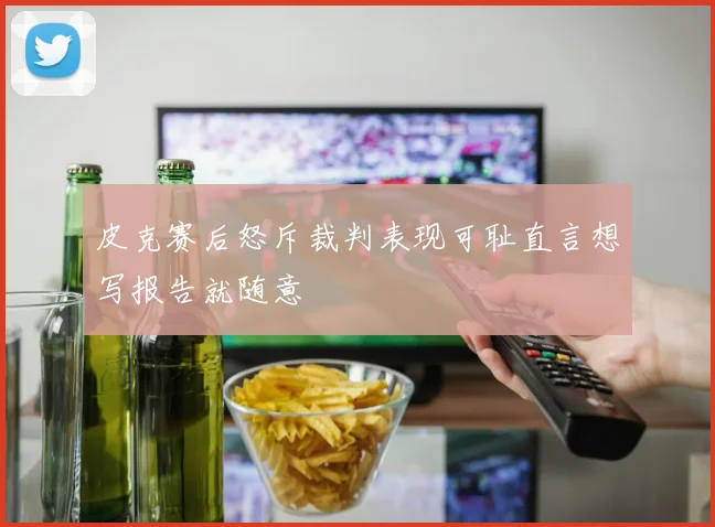 皮克赛后怒斥裁判表现可耻直言想写报告就随意