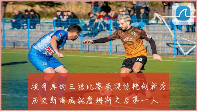 埃奇库姆三场比赛表现惊艳创新秀历史新高成就詹姆斯之后第一人