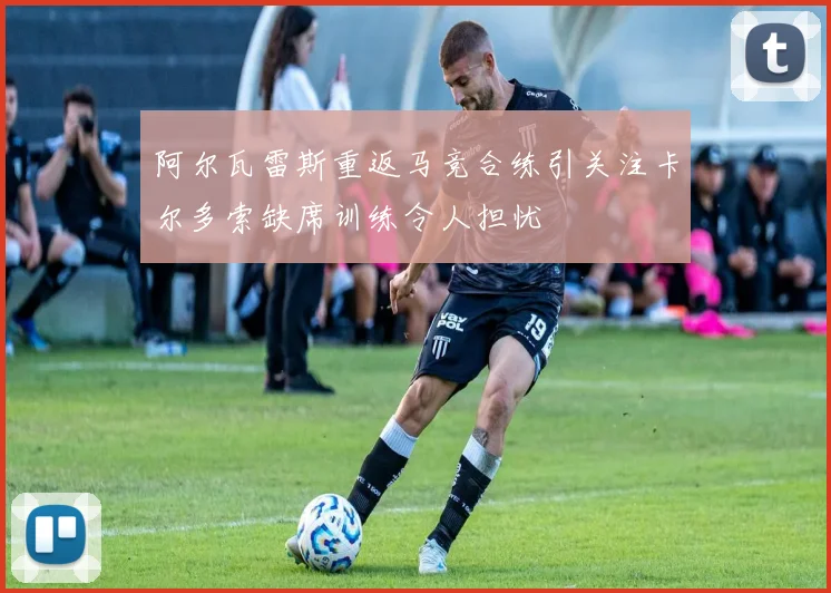 阿尔瓦雷斯重返马竞合练引关注卡尔多索缺席训练令人担忧