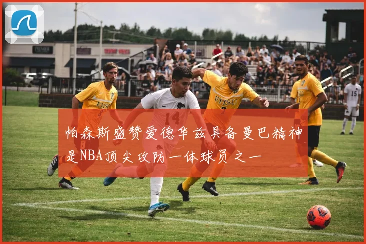 帕森斯盛赞爱德华兹具备曼巴精神是NBA顶尖攻防一体球员之一