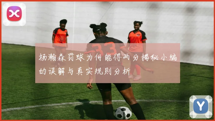杨瀚森罚球为何能得两分揭秘小编的误解与真实规则分析