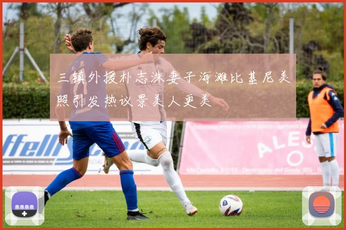 三镇外援朴志洙妻子海滩比基尼美照引发热议景美人更美