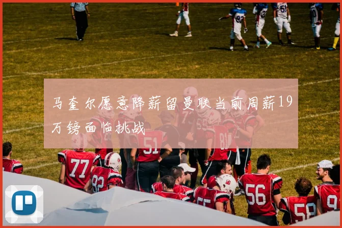 马奎尔愿意降薪留曼联当前周薪19万镑面临挑战