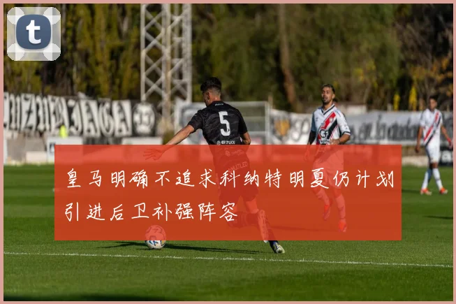 皇马明确不追求科纳特明夏仍计划引进后卫补强阵容