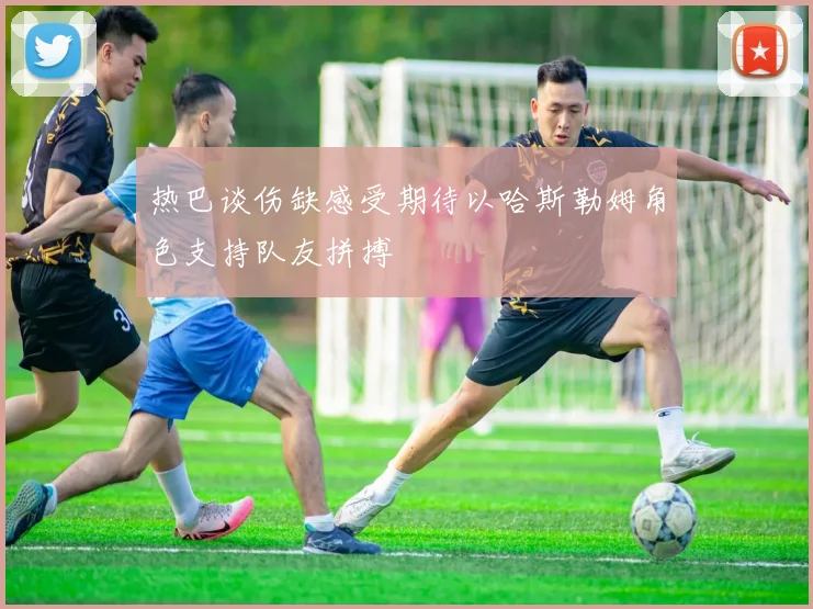 热巴谈伤缺感受期待以哈斯勒姆角色支持队友拼搏
