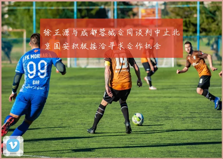 徐正源与成都蓉城合同谈判中止北京国安积极接洽寻求合作机会