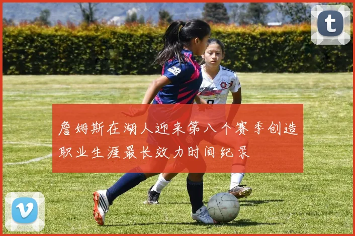 詹姆斯在湖人迎来第八个赛季创造职业生涯最长效力时间纪录